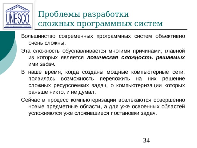 Большинство современных программных систем объективно очень сложны. Эта сложность обуславливается многими причинами, главной из которых является логическая сложность решаемых  ими задач. В наше время, когда созданы мощные компьютерные сети, появилась возможность переложить на них решение сложных ресурсоемких задач, о компьютеризации которых раньше никто, и не думал. Сейчас в процесс компьютеризации вовлекаются совершенно новые предметные области, а для уже освоенных областей усложняются уже сложившиеся постановки задач. 