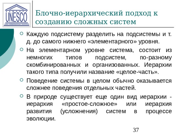 Каждую подсистему разделить на подсистемы и т. д. до самого нижнего «элементарного» уровня. На элементарном уровне система, состоит из немногих типов подсистем, по-разному скомбинированных и организованных. Иерархии такого типа получили название «целое-часть». Поведение системы в целом обычно оказывается сложнее поведения отдельных частей. В природе существует еще один вид иерархии - иерархия «простое-сложное» или иерархия развития (усложнения) систем в процессе эволюции. 
