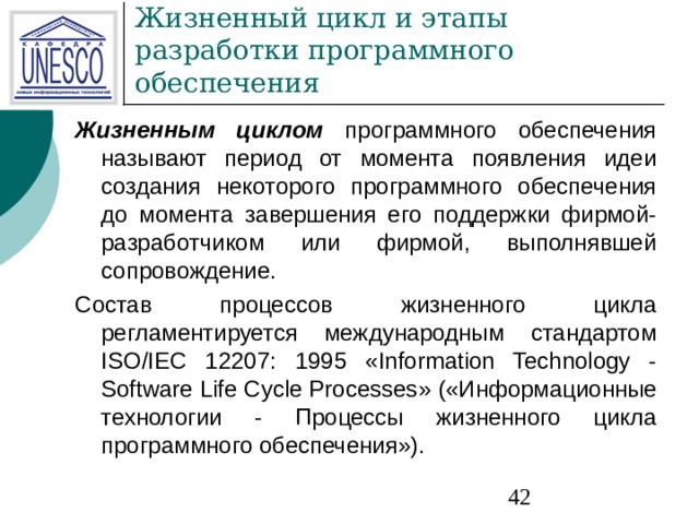 Жизненным циклом  программного обеспечения называют период от момента появления идеи создания некоторого программного обеспечения до момента завершения его поддержки фирмой-разработчиком или фирмой, выполнявшей сопровождение. Состав процессов жизненного цикла регламентируется международным стандартом ISO/ I EC 12207: 1995 « Information Technology - Software Life Cycle Processes » («Информационные технологии - Процессы жизненного цикла программного обеспечения»). 