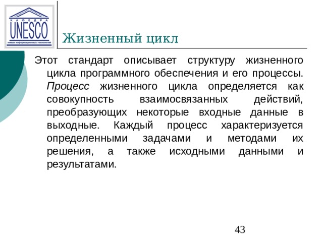 Этот стандарт описывает структуру жизненного цикла программного обеспечения и его  процессы. Процесс жизненного цикла определяется как совокупность взаимосвязанных действий,  преобразующих некоторые входные данные в выходные. Каждый процесс характеризуется определенными  задачами и методами их решения, а также исходными данными и результатами. 