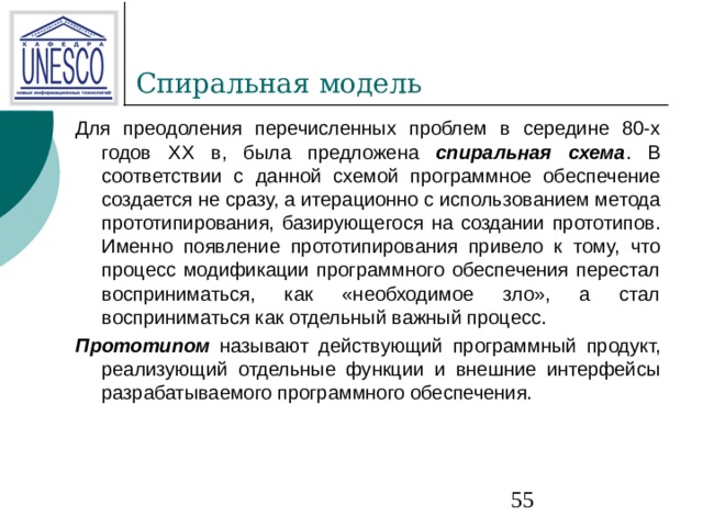 Для преодоления перечисленных проблем в середине 80-х годов XX в, была предложена спиральная схема . В соответствии с данной схемой программное обеспечение создается не сразу, а итерационно с использованием метода прототипирования, базирующегося на создании прототипов. Именно появление прототипирования привело к тому, что процесс модификации программного обеспечения перестал восприниматься, как «необходимое зло», а стал восприниматься как отдельный важный процесс. Прототипом  называют действующий программный продукт, реализующий отдельные функции и внешние интерфейсы разрабатываемого программного обеспечения. 