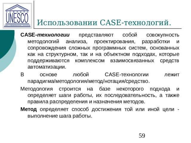 CASE -технологии  представляют собой совокупность методологий анализа, проектирования, разработки и сопровождения сложных программных систем, основанных как на структурном, так и на объектном подходах, которые поддерживаются комплексом взаимосвязанных средств автоматизации. В основе любой CASE-технологии лежит парадигма/методология/метод/нотация/средство. Методология строится на базе некоторого подхода и определяет шаги работы, их последовательность, а также правила распределения и назначения методов. Метод определяет способ достижения той или иной цели - выполнение шага работы. 