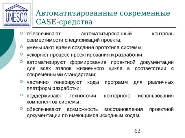 обеспечивают автоматизированный контроль совместимости спецификаций проекта; уменьшают время создания прототипа системы; ускоряют процесс проектирования и разработки; автоматизируют формирование проектной документации для всех этапов жизненного цикла в соответствии с современными стандартами; частично генерируют коды программ для различных платформ разработки; поддерживают технологии повторного использования компонентов системы; обеспечивают возможность восстановления проектной документации по имеющимся исходным кодам. 