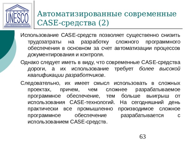 Использование CASE-средств позволяет существенно снизить трудозатраты на разработку сложного программного обеспечения в основном за счет автоматизации процессов документирования и контроля. Однако следует иметь в виду, что современные CASE-средства дороги, а их использование требует более высокой квалификации разработчиков . Следовательно, их имеет смысл использовать в сложных проектах, причем, чем сложнее разрабатываемое программное обеспечение, тем больше выигрыш от использования CASE-технологий. На сегодняшний день практически все промышленно производимое сложное программное обеспечение разрабатывается с использованием CASE-средств. 