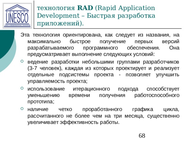 технология  RAD (Rapid Application Development – Быстрая  разработка приложений). Эта технология ориентирована, как следует из названия, на максимально быстрое получение первых версий разрабатываемого программного обеспечения. Она предусматривает выполнение следующих условий: ведение разработки небольшими группами разработчиков (3-7 человек), каждая из которых проектирует и реализует отдельные подсистемы проекта - позволяет улучшить управляемость проекта; использование итерационного подхода способствует уменьшению времени получения работоспособного прототипа; наличие четко проработанного графика цикла, рассчитанного не более чем на три месяца, существенно увеличивает эффективность работы. 