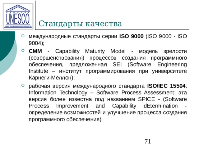 международные стандарты серии ISO 9000 (ISO 9000 - ISO 9004); СММ - Capability Maturity Model - модель зрелости (совершенствования) процессов создания программного обеспечения, предложенная SEI (Software Engineering Institute – институт программирования при университете Карнеги-Меллон); рабочая версия международного стандарта ISO/IEC 15504 : Information Technology – Software Process Assessment; эта версия более известна под названием SPICE - (Software Process Improvement and Capability dEtermination - определение возможностей и улучшение процесса создания программного обеспечения). 