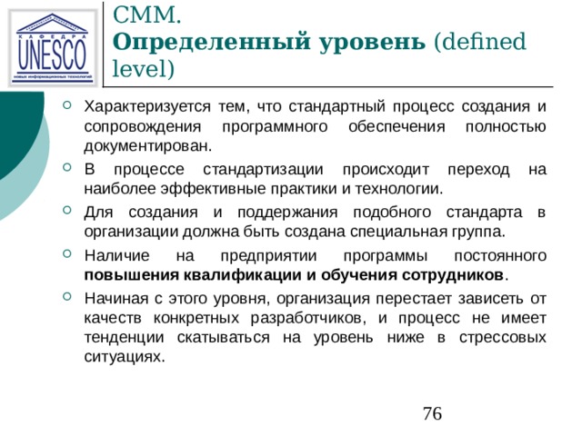 СММ.  Определенный уровень (defined level) Характеризуется тем, что стандартный процесс создания и сопровождения программного обеспечения полностью документирован. В процессе стандартизации происходит переход на наиболее эффективные практики и технологии. Для создания и поддержания подобного стандарта в организации должна быть создана специальная группа. Наличие на предприятии программы постоянного повышения квалификации и обучения сотрудников . Начиная с этого уровня, организация перестает зависеть от качеств конкретных разработчиков, и процесс не имеет тенденции скатываться на уровень ниже в стрессовых ситуациях. 