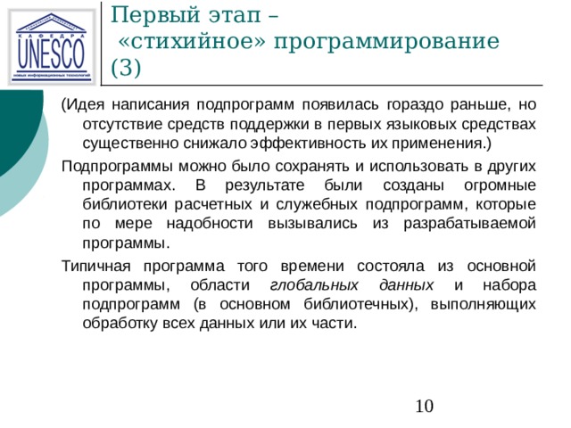 Первый этап –  «стихийное» программирование ( 3 ) (Идея написания подпрограмм появилась гораздо раньше, но отсутствие средств поддержки  в первых языковых средствах существенно снижало эффективность их применения.) Подпрограммы можно было сохранять и использовать в других программах. В результате были  созданы огромные библиотеки расчетных и служебных подпрограмм, которые по мере надобности  вызывались из разрабатываемой программы. Типичная программа того времени состояла из основной программы, области глобальных  данных и набора подпрограмм (в основном библиотечных), выполняющих обработку всех данных  или их части. 