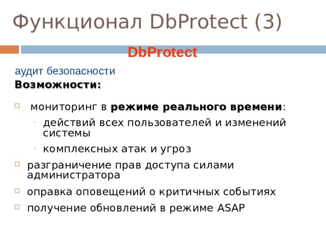 Функционал DbProtect ( 3 )  DbProtect аудит безопасности Возможности:  мониторинг в режиме реального времени : действий всех пользователей и изменений системы комплексных атак и угроз действий всех пользователей и изменений системы комплексных атак и угроз разграничение прав доступа силами администратора оправка оповещений о критичных событиях получение обновлений в режиме ASAP  