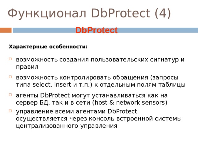 Функционал DbProtect (4)  DbProtect Характерные особенности: возможность создания пользовательских сигнатур и правил возможность контролировать обращения (запросы типа select, insert и т.п.) к отдельным полям таблицы агенты DbProtect могут устанавливаться как на сервер БД, так и в сети ( host & network sensors) управление всеми агентами DbProtect осуществляется через консоль встроенной системы централизованного управления Заметки к слайду Первый тип – серверные (для MS SQL ), устанавливаются на машину, которая «хостит» базу данных. Второй тип – сенсор, устанавливаемый в сети ( для Oracle) на отдельную машину, сам «не хостит» базу данных . Этот тип сенсора наблюдает за сетевым трафиком, идущем к базе данных . Очевидно, что в этом случае производительность улучшается . Однако важно иметь серверный сенсор в том случае, если администратор базы данных может напрямую логиниться на сервер (хост).  