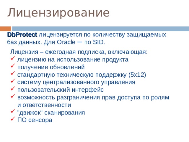 Лицензирование DbProtect лицензируется по количеству защищаемых баз данных. Для Oracle – по SID . Лицензия – ежегодная подписка, включающая:  лицензию на использование продукта  получение обновлений  стандартную техническую поддержку (5x12)  систему централизованного управления  пользовательский интерфейс  возможность разграничения прав доступа по ролям  и ответственности  