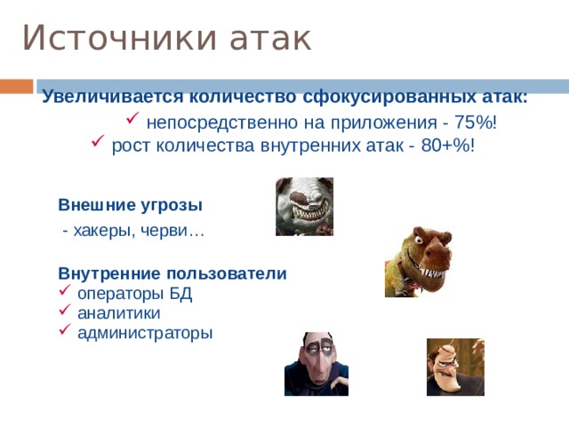 Источники атак Увеличивается количество сфокусированных атак: Увеличивается количество сфокусированных атак:  непосредственно на приложения - 75%!  непосредственно на приложения - 75%!  непосредственно на приложения - 75%!  рост количества внутренних атак - 80+%! Внешние угрозы  - хакеры, черви… Внешние угрозы  - хакеры, черви… Внутренние пользователи Внутренние пользователи  операторы БД  аналитики  администраторы  операторы БД  аналитики  администраторы  аналитики  - взаимодействуют с БД через интерфейс   - имеют право выборки из БД (например запрос “select**” )  администраторы  - сложно контролировать действия  - имеют доступ к БД на физическом уровне  аналитики  - взаимодействуют с БД через интерфейс   - имеют право выборки из БД (например запрос “select**” )   администраторы  - сложно контролировать действия  - имеют доступ к БД на физическом уровне  