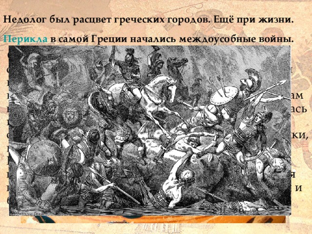 Недолог был расцвет греческих городов. Ещё при жизни.  Перикла в самой Греции начались междоусобные войны.  Сначала между Афинами и Спартой: они соперничали из- за главенства над Элладой. В этой войне победила Спарта. Но потом против Спарты выступили другие полисы Греции. Казалось, войнам не будет конца... Настали страшные времена. Лилась кровь, греки убивали греков. Воины разрушали селения, вырубали оливковые рощи и виноградники, вытаптывали пшеничные и ячменные поля. Разорялись земледельцы и ремесленники, а их имущество скупали богачи. Военные столкновения полисов друг с другом и раздоры между богачами и бедняками ослабляли Элладу. 