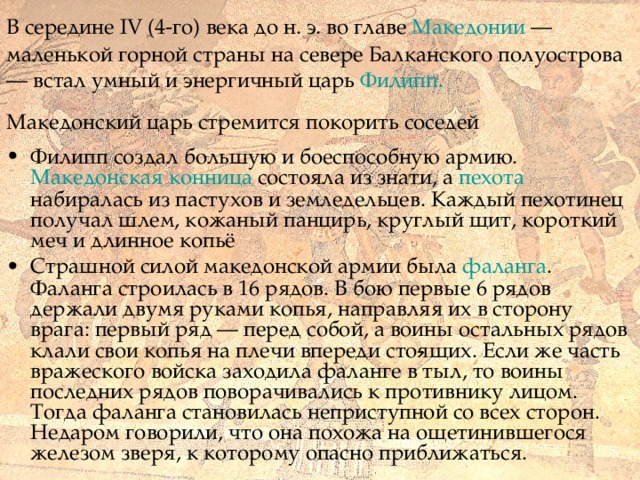  В середине IV (4-го) века до н. э. во главе Македонии — маленькой горной страны на севере Балканского полуострова — встал умный и энергичный царь Филипп.  Македонский царь стремится покорить соседей  Филипп создал большую и боеспособную армию. Македонская конница состояла из знати, а пехота набиралась из пастухов и земледельцев. Каждый пехотинец получал шлем, кожаный панцирь, круглый щит, короткий меч и длинное копьё Страшной силой македонской армии была фаланга .  Фаланга строилась в 16 рядов. В бою первые 6 рядов держали двумя руками копья, направляя их в сторону врага: первый ряд — перед собой, а воины остальных рядов клали свои копья на плечи впереди сто­ящих. Если же часть вражеского войска заходила фаланге в тыл, то воины последних рядов поворачивались к противнику лицом. Тогда фаланга становилась неприступной со всех сторон. Недаром говорили, что она похожа на ощетинившегося железом зверя, к которому опасно приближаться. 