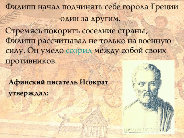  Филипп начал подчинять себе города Греции один за другим.     Стремясь покорить соседние страны, Филипп рассчитывал не только на военную силу. Он умело ссорил между собой своих   противников.   Афинский писатель Исократ утверждал: 