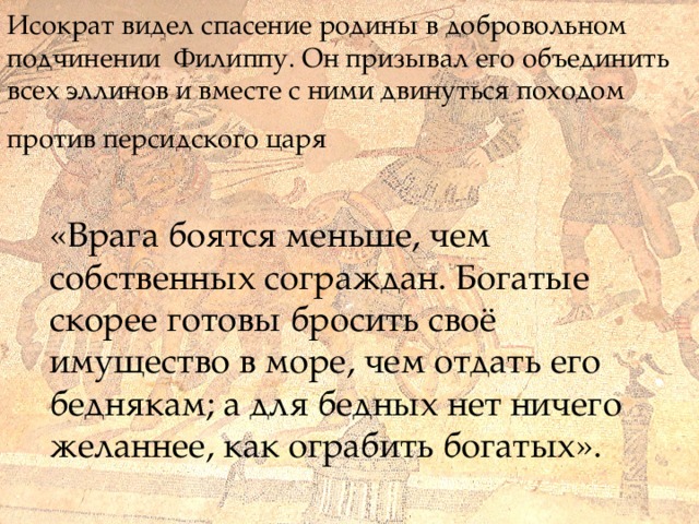 Исократ видел спасение родины в добровольном подчинении Филиппу. Он призывал его объединить всех эллинов и вместе с ними двинуться походом  против персидского царя  «Врага боятся меньше, чем собственных сограждан. Богатые скорее готовы бросить своё имущество в море, чем отдать его беднякам; а для бедных нет ничего желаннее, как ограбить богатых».  