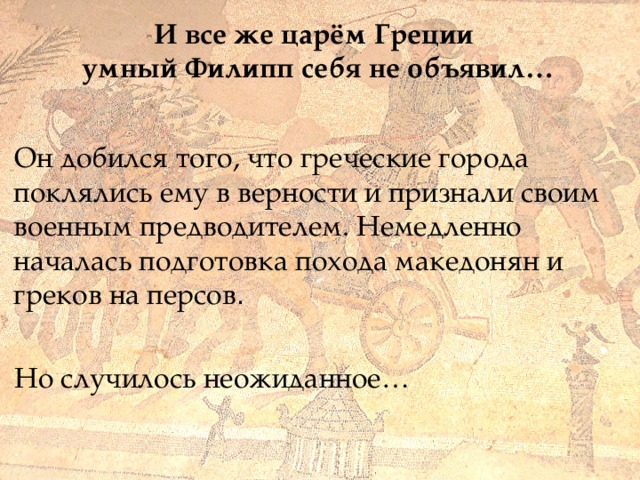 И все же царём Греции  умный Филипп себя не объявил… Он добился того, что греческие города поклялись ему в верности и признали своим военным предводителем. Немедленно началась подготовка похода македонян и греков на персов . Но случилось неожиданное… 