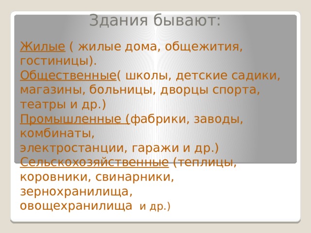 Здания бывают: Жилые ( жилые дома, общежития, гостиницы). Общественные ( школы, детские садики, магазины, больницы, дворцы спорта, театры и др.) Промышленные ( фабрики, заводы, комбинаты, электростанции, гаражи и др.) Сельскохозяйственные (теплицы, коровники, свинарники, зернохранилища, овощехранилища и др.) 