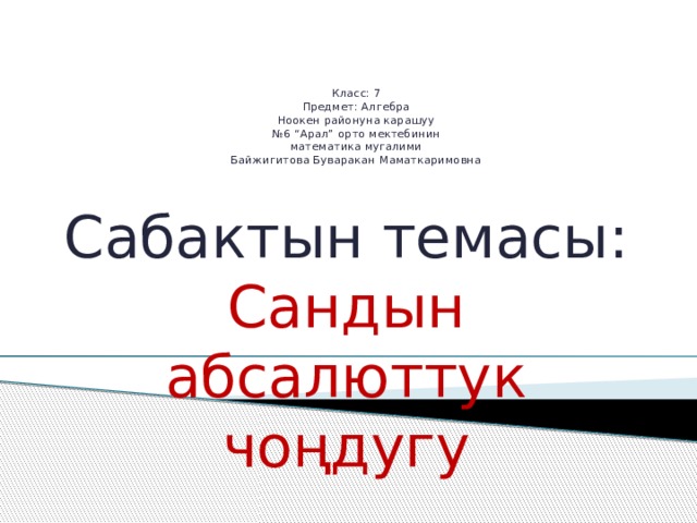     Класс: 7  Предмет: Алгебра  Ноокен районуна карашуу  №6 “Арал” орто мектебинин  математика мугалими  Байжигитова Буваракан Маматкаримовна    Сабактын темасы: Сандын абсалюттук чоңдугу 