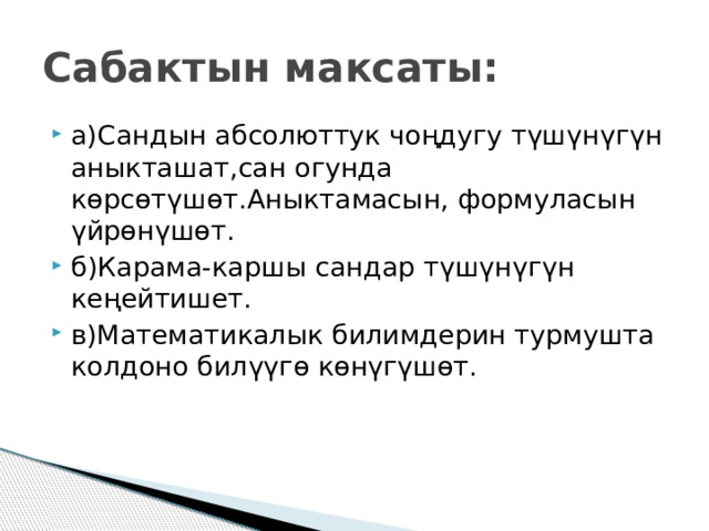 Сабактын максаты: а)Сандын абсолюттук чоңдугу түшүнүгүн аныкташат,сан огунда көрсөтүшөт.Аныктамасын, формуласын үйрөнүшөт. б)Карама-каршы сандар түшүнүгүн кеңейтишет. в)Математикалык билимдерин турмушта колдоно билүүгө көнүгүшөт. 