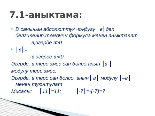 7.1-аныктама: В санынын абсолюттук чоңдугу │в│деп белгиленип,төмөнкү формула менен аныкталат  в,эгерде в≥0 │ в┃=  -в,эгерде в⋖0 Эгерде, в терс эмес сан болсо,анын ┃в ┃ модулу терс эмес. Эгерде, в терс сан болсо, анын┃ в┃ модулу ┃–в┃ менен туюнтулат Мисалы: ┃11┃=11; ┃-7┃=-(-7)=7 