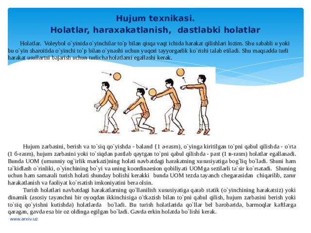 Hujum texnikasi. Holatlar, haraxakatlanish, dastlabki holatlar Holatlar. Voleybol o`yinida o`yinchilar to`p bilan qisqa vaqt ichida harakat qilishlari lozim. Shu sababli u yoki bu o`yin  sharoitida o`yinchi to`p bilan o`ynashi uchun yuqori tayyorgarlik ko`rishi talab etiladi. Shu maqsadda turli harakat usullartni bajarish uchun turlicha holatlarni egallashi kerak. Hujum zarbasini, berish va to`siq qo`yishda - baland {1 a-rasm), o`yinga kiritilgan to`pni qabul qilishda - o`rta (1 б-rasm), hujum zarbasini yoki to`siqdan pastlab qaytgan to`pni qabul qilishda - past (1 в-rasm) holatlar egallanadi. Bunda UOM (umunniy og`irlik markazi)ning holati navbatdagi harakatning xususiyatiga bog`liq bo`ladi. Shuni ham ta`kidlash o`rinliki, o`yinchining bo`yi va uning koordinaesion qobiliyati UOMga sezilarli ta`sir ko`rsatadi. Shuning uchun ham samarali turish holati shunday bolishi kerakki bunda UOM tezda tayanch chegarasidan chiqarilib, zarur harakatlanish va faoliyat ko`rsatish imkoniyatini bera olsin. Turish holatlari navbatdagi harakatlarning qo`llanilish xususiyatiga qarab statik (o`yinchining harakatsiz) yoki dinamik (asosiy tayanchni bir oyoqdan ikkinchisiga o`tkazish bilan to`pni qabul qilish, hujum zarbasini berish yoki to`siq qo`yishni kutishda) holatlarda bo`ladi. Bu turish holatlarida qo`llar bel barobarida, barmoqlar kaftlarga qaragan, gavda esa bir oz oldinga egilgan bo`ladi. Gavda erkin holatda  bo`lishi kerak. www.arxiv.uz 