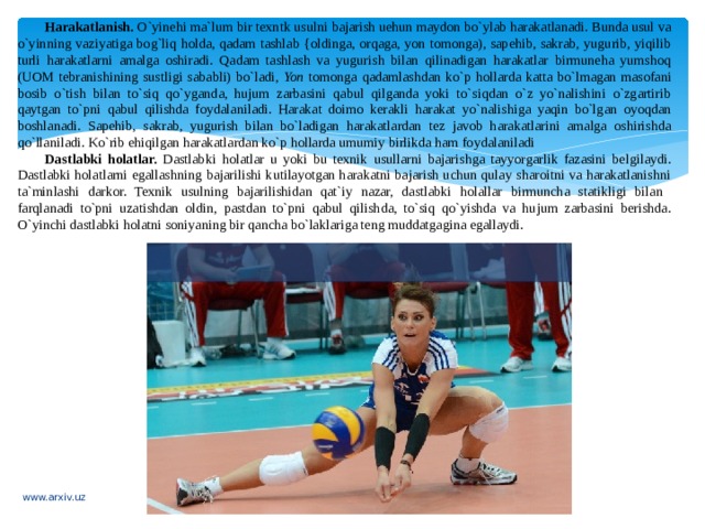 Harakatlanish. O`yinehi ma`lum bir texntk usulni bajarish uehun maydon bo`ylab harakatlanadi. Bunda usul va o`yinning vaziyatiga bog`liq holda, qadam tashlab {oldinga, orqaga, yon tomonga), sapehib, sakrab, yugurib, yiqilib turli harakatlarni amalga oshiradi. Qadam tashlash va yugurish bilan qilinadigan harakatlar birmuneha yumshoq (UOM tebranishining sustligi sababli) bo`ladi, Yon tomonga qadamlashdan ko`p hollarda katta bo`lmagan masofani bosib o`tish bilan to`siq qo`yganda, hujum zarbasini qabul qilganda yoki to`siqdan o`z yo`nalishini o`zgartirib qaytgan to`pni qabul qilishda foydalaniladi. Harakat doimo kerakli harakat yo`nalishiga yaqin bo`lgan oyoqdan boshlanadi. Sapehib, sakrab, yugurish bilan bo`ladigan harakatlardan tez javob harakatlarini amalga oshirishda qo`llaniladi. Ko`rib ehiqilgan harakatlardan ko`p hollarda umumiy birlikda ham foydalaniladi Dastlabki holatlar. Dastlabki holatlar u yoki bu texnik usullarni bajarishga tayyorgarlik fazasini belgilaydi. Dastlabki holatlarni egallashning bajarilishi kutilayotgan harakatni bajarish uchun qulay sharoitni va harakatlanishni ta`minlashi darkor. Texnik usulning bajarilishidan qat`iy nazar, dastlabki holallar birmuncha statikligi bilan farqlanadi to`pni uzatishdan oldin, pastdan to`pni qabul qilishda, to`siq qo`yishda va hujum zarbasini berishda. O`yinchi dastlabki holatni soniyaning bir qancha bo`laklariga teng muddatgagina egallaydi. www.arxiv.uz 