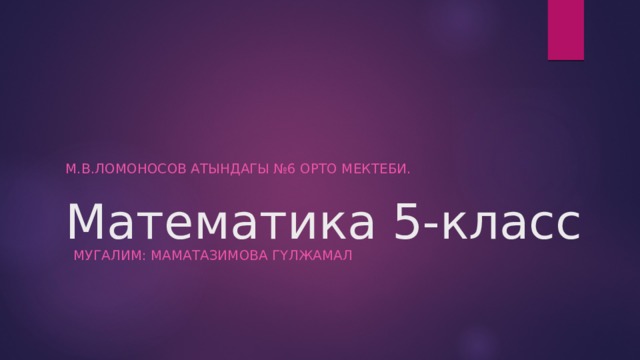 Математика 5-класс М.в.ломоносов атындагы №6 орто мектеби. Мугалим: Маматазимова Гүлжамал 