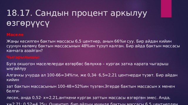18.17. Сандын процент аркылуу өзгөрүүсү Маселе Жаңы кесилген бактын массасы 6,5 центнер, анын 66%и суу. Бир айдан кийин суунун көлөмү бактын массасынын 48%ин түзүп калган. Бир айда бактын массасы канчага азайган? Чыгарылышы: Буга окшогон маселелерди өзгөрбөс бөлүккө – кургак затка карата чыгарыш ыңгайлуу Алгачкы учурда ал 100-66=34%ти, же 0,34· 6,5=2,21 центнерди түзөт. Бир айдан кийин зат бактын массасынын 100-48=52%ин түзгөн.Эгерде бактын массасын х менен белги- лесек, анда 0,52· х=2,21,анткени кургак заттын массасы өзгөргөн эмес. Анда, х=2,21: 0,52=4,25ц. Ошентип, бир айдын ичинде бактын массасы 6,5 центнерден 4,25 цге чейин, башкача айтканда 6,5 - 4,25=2,25цге азайган. 