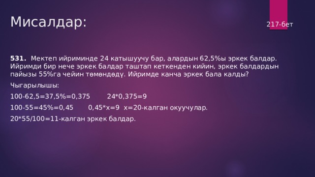 Мисалдар:                217-бет 531. Мектеп ийриминде 24 катышуучу бар, алардын 62,5%ы эркек балдар. Ийримди бир нече эркек балдар таштап кеткенден кийин, эркек балдардын пайызы 55%га чейин төмөндөдү. Ийримде канча эркек бала калды? Чыгарылышы: 100-62,5=37,5%=0,375 24*0,375=9 100-55=45%=0,45 0,45*х=9 х=20-калган окуучулар. 20*55/100=11-калган эркек балдар. 