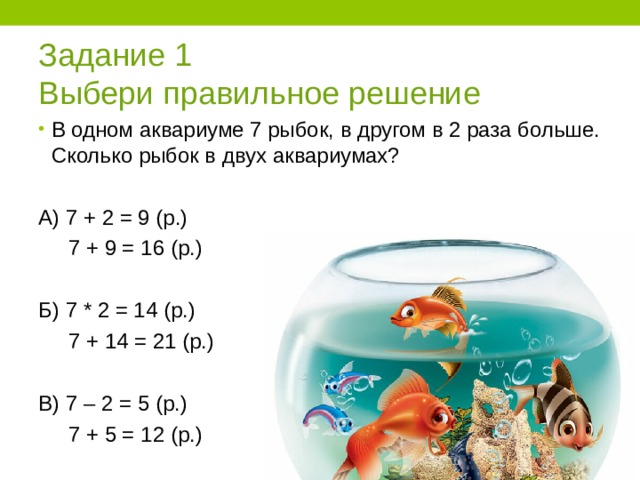 Задание 1  Выбери правильное решение В одном аквариуме 7 рыбок, в другом в 2 раза больше. Сколько рыбок в двух аквариумах?  А) 7 + 2 = 9 (р.)  7 + 9 = 16 (р.) Б) 7 * 2 = 14 (р.)  7 + 14 = 21 (р.) В) 7 – 2 = 5 (р.)  7 + 5 = 12 (р.) 