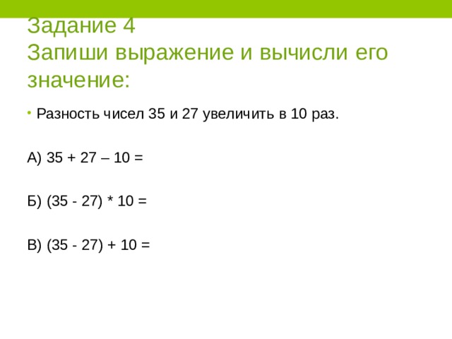 Задание 4  Запиши выражение и вычисли его значение: Разность чисел 35 и 27 увеличить в 10 раз.  А) 35 + 27 – 10 = Б) (35 - 27) * 10 = В) (35 - 27) + 10 = 