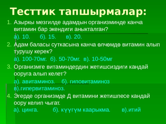Тесттик тапшырмалар: Азыркы мезгилде адамдын организминде канча витамин бар экендиги аныкталган? а). 10. б). 15. в). 20.  Адам баласы суткасына канча өлчөмдө витамин алып турушу керек? а). 100-70мг. б). 50-70мг. в). 10-50мг Организмге витаминдердин жетишсиздиги кандай ооруга алып келет? а). авитаминоз. б). гиповитаминоз в).гипервитаминоз. Эгерде организмде Д витамини жетишпесе кандай оору келип чыгат.  а). цинга. б). күүгүм каарыкма. в).итий 