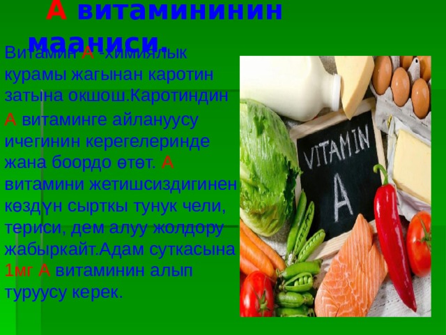  А витамининин мааниси. Витамин А -химиялык курамы жагынан каротин затына окшош.Каротиндин А витаминге айлануусу ичегинин керегелеринде жана боордо өтөт. А витамини жетишсиздигинен көздүн сырткы тунук чели, териси, дем алуу жолдору жабыркайт.Адам суткасына 1мг А витаминин алып туруусу керек. 