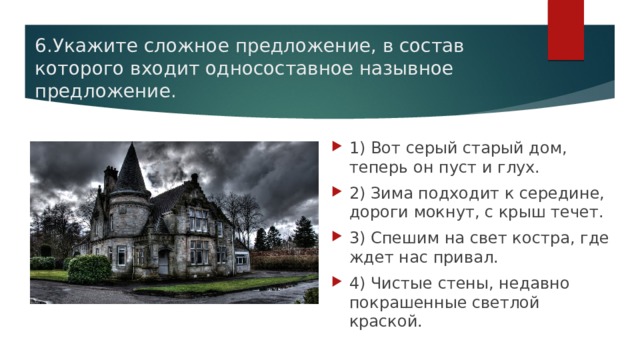 6.Укажите сложное предложение, в состав которого входит односоставное назывное предложение. 1) Вот серый старый дом, теперь он пуст и глух. 2) Зима подходит к середине, дороги мокнут, с крыш течет. 3) Спешим на свет костра, где ждет нас привал. 4) Чистые стены, недавно покрашенные светлой краской. 