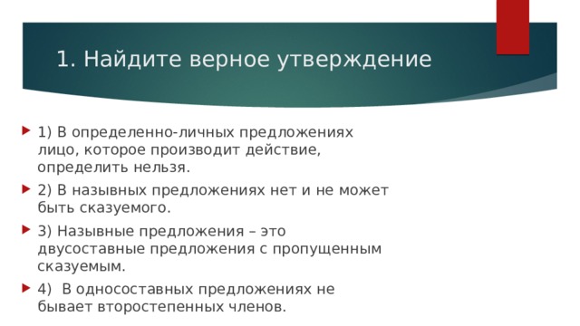 1. Найдите верное утверждение 1) В определенно-личных предложениях лицо, которое производит действие, определить нельзя. 2) В назывных предложениях нет и не может быть сказуемого. 3) Назывные предложения – это двусоставные предложения с пропущенным сказуемым. 4)  В односоставных предложениях не бывает второстепенных членов. 