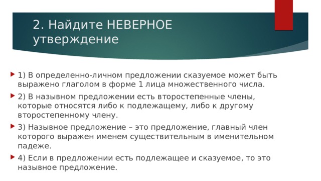 2. Найдите НЕВЕРНОЕ утверждение 1) В определенно-личном предложении сказуемое может быть выражено глаголом в форме 1 лица множественного числа. 2) В назывном предложении есть второстепенные члены, которые относятся либо к подлежащему, либо к другому второстепенному члену. 3) Назывное предложение – это предложение, главный член которого выражен именем существительным в именительном падеже. 4) Если в предложении есть подлежащее и сказуемое, то это назывное предложение.   