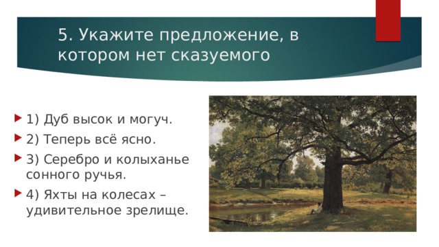 5. Укажите предложение, в котором нет сказуемого 1) Дуб высок и могуч. 2) Теперь всё ясно. 3) Серебро и колыханье сонного ручья. 4) Яхты на колесах – удивительное зрелище. 