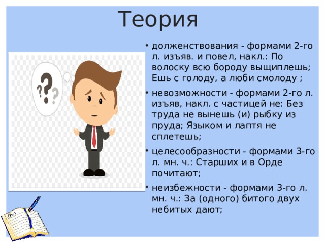 Теория долженствования - формами 2-го л. изъяв. и повел, накл.: По волоску всю бороду выщиплешь; Ешь с голоду, а люби смолоду ; невозможности - формами 2-го л. изъяв, накл. с частицей не: Без труда не вынешь (и) рыбку из пруда; Языком и лаптя не сплетешь; целесообразности - формами 3-го л. мн. ч.: Старших и в Орде почитают; неизбежности - формами 3-го л. мн. ч.: За (одного) битого двух небитых дают;   