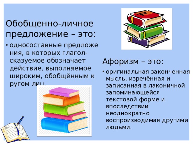 Обобщенно-личное предложение – это: односоставные предложения, в которых глагол-сказуемое обозначает действие, выполняемое широким, обобщённым кругом лиц. Афоризм – это: оригинальная законченная мысль, изречённая и записанная в лаконичной запоминающейся текстовой форме и впоследствии неоднократно воспроизводимая другими людьми . 