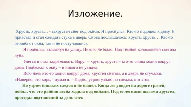 Изложение.  Хрусть, хрусть… - захрустел снег под окном. Я проснулся. Кто-то подошёл к дому. Я привстал и стал ожидать стука в дверь. Снова послышалось: хрусть, хрусть… Кто-то отошёл от окна, так и не постучавшись.    Я поднялся, выглянул на улицу. Никого не было. Над тёмной колокольней светила луна.   Улегся и стал задрёмывать. Вдруг – хрусть, хрусть – кто-то снова ходил вокруг дома. Подбежал к окну – и никого не увидел.   Всю ночь кто-то ходил вокруг дома, хрустел снегом, а в дверь не стучался. «Наверно, это хорь, - думал я. – Ладно, утром узнаю по следам, кто это».   Но утром никаких следов я не нашёл. Когда же увидел на дороге грачей, понял, что это ранняя весна ходила под окнами. Под её легкими шагами хрустел, проседал подтаявший за день снег.  
