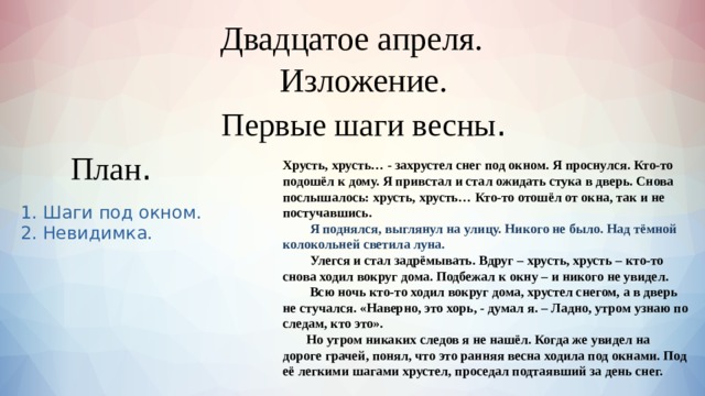  Двадцатое апреля.    Изложение. Первые шаги весны . План . Хрусть, хрусть… - захрустел снег под окном. Я проснулся. Кто-то подошёл к дому. Я привстал и стал ожидать стука в дверь. Снова послышалось: хрусть, хрусть… Кто-то отошёл от окна, так и не постучавшись.  Я поднялся, выглянул на улицу. Никого не было. Над тёмной колокольней светила луна.  Улегся и стал задрёмывать. Вдруг – хрусть, хрусть – кто-то снова ходил вокруг дома. Подбежал к окну – и никого не увидел.  Всю ночь кто-то ходил вокруг дома, хрустел снегом, а в дверь не стучался. «Наверно, это хорь, - думал я. – Ладно, утром узнаю по следам, кто это».  Но утром никаких следов я не нашёл. Когда же увидел на дороге грачей, понял, что это ранняя весна ходила под окнами. Под её легкими шагами хрустел, проседал подтаявший за день снег. 1. Шаги под окном. 2. Невидимка. 