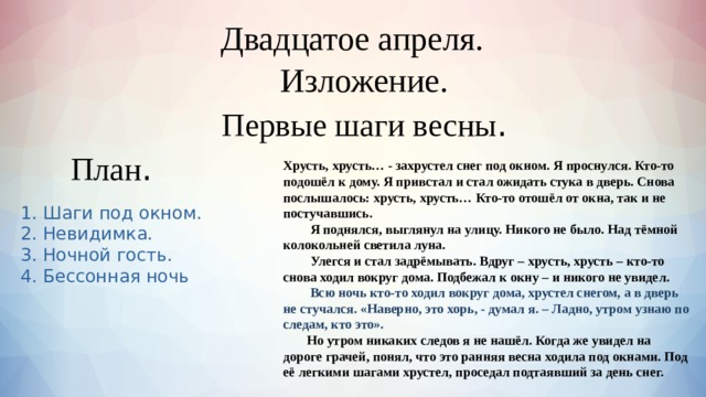  Двадцатое апреля.    Изложение. Первые шаги весны . План . Хрусть, хрусть… - захрустел снег под окном. Я проснулся. Кто-то подошёл к дому. Я привстал и стал ожидать стука в дверь. Снова послышалось: хрусть, хрусть… Кто-то отошёл от окна, так и не постучавшись.  Я поднялся, выглянул на улицу. Никого не было. Над тёмной колокольней светила луна.  Улегся и стал задрёмывать. Вдруг – хрусть, хрусть – кто-то снова ходил вокруг дома. Подбежал к окну – и никого не увидел.   Всю ночь кто-то ходил вокруг дома, хрустел снегом, а в дверь не стучался. «Наверно, это хорь, - думал я. – Ладно, утром узнаю по следам, кто это».  Но утром никаких следов я не нашёл. Когда же увидел на дороге грачей, понял, что это ранняя весна ходила под окнами. Под её легкими шагами хрустел, проседал подтаявший за день снег. 1. Шаги под окном. 2. Невидимка. 3. Ночной гость. 4. Бессонная ночь 