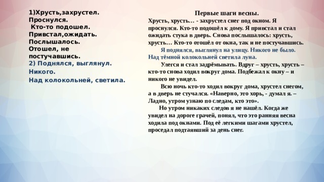 Первые шаги весны. 1)Хрусть,захрустел. Хрусть, хрусть… - захрустел снег под окном. Я проснулся. Кто-то подошёл к дому. Я привстал и стал ожидать стука в дверь. Снова послышалось: хрусть, хрусть… Кто-то отошёл от окна, так и не постучавшись. Проснулся.   Я поднялся, выглянул на улицу. Никого не было. Над тёмной колокольней светила луна.  Кто-то подошел. Привстал,ожидать.  Улегся и стал задрёмывать. Вдруг – хрусть, хрусть – кто-то снова ходил вокруг дома. Подбежал к окну – и никого не увидел. Послышалось.  Всю ночь кто-то ходил вокруг дома, хрустел снегом, а в дверь не стучался. «Наверно, это хорь, - думал я. – Ладно, утром узнаю по следам, кто это». Отошел, не постучавшись.  Но утром никаких следов я не нашёл. Когда же увидел на дороге грачей, понял, что это ранняя весна ходила под окнами. Под её легкими шагами хрустел, проседал подтаявший за день снег. 2) Поднялся, выглянул. Никого. Над колокольней, светила.  