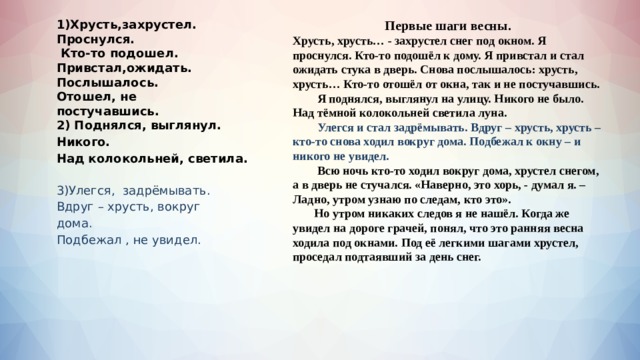 1)Хрусть,захрустел. Первые шаги весны. Хрусть, хрусть… - захрустел снег под окном. Я проснулся. Кто-то подошёл к дому. Я привстал и стал ожидать стука в дверь. Снова послышалось: хрусть, хрусть… Кто-то отошёл от окна, так и не постучавшись. Проснулся.  Кто-то подошел. Привстал,ожидать.   Я поднялся, выглянул на улицу. Никого не было. Над тёмной колокольней светила луна.  Улегся и стал задрёмывать. Вдруг – хрусть, хрусть – кто-то снова ходил вокруг дома. Подбежал к окну – и никого не увидел. Послышалось.  Всю ночь кто-то ходил вокруг дома, хрустел снегом, а в дверь не стучался. «Наверно, это хорь, - думал я. – Ладно, утром узнаю по следам, кто это». Отошел, не постучавшись.  Но утром никаких следов я не нашёл. Когда же увидел на дороге грачей, понял, что это ранняя весна ходила под окнами. Под её легкими шагами хрустел, проседал подтаявший за день снег. 2) Поднялся, выглянул. Никого. Над колокольней, светила.  3)Улегся, задрёмывать. Вдруг – хрусть, вокруг дома. Подбежал , не увидел.  