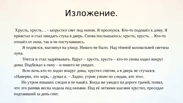 Изложение.  Хрусть, хрусть… - захрустел снег под окном. Я проснулся. Кто-то подошёл к дому. Я привстал и стал ожидать стука в дверь. Снова послышалось: хрусть, хрусть… Кто-то отошёл от окна, так и не постучавшись.   Я поднялся, выглянул на улицу. Никого не было. Над тёмной колокольней светила луна.   Улегся и стал задрёмывать. Вдруг – хрусть, хрусть – кто-то снова ходил вокруг дома. Подбежал к окну – и никого не увидел.   Всю ночь кто-то ходил вокруг дома, хрустел снегом, а в дверь не стучался. «Наверно, это хорь, - думал я. – Ладно, утром узнаю по следам, кто это».   Но утром никаких следов я не нашёл. Когда же увидел на дороге грачей, понял, что это ранняя весна ходила под окнами. Под её легкими шагами хрустел, проседал подтаявший за день снег.  