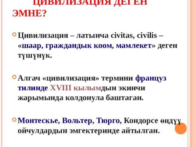  ЦИВИЛИЗАЦИЯ ДЕГЕН ЭМНЕ? Цивилизация – латынча civitas, civilis – « шаар ,  граждандык коом ,  мамлекет » деген түшүнүк.  Алгач «цивилизация» термини  француз тилинде   XVIII кылым дын экинчи жарымында колдонула баштаган.   Монтескье ,  Вольтер ,  Тюрго , Кондорсе өңдүү ойчулдардын  эмгектеринде айтылган. 