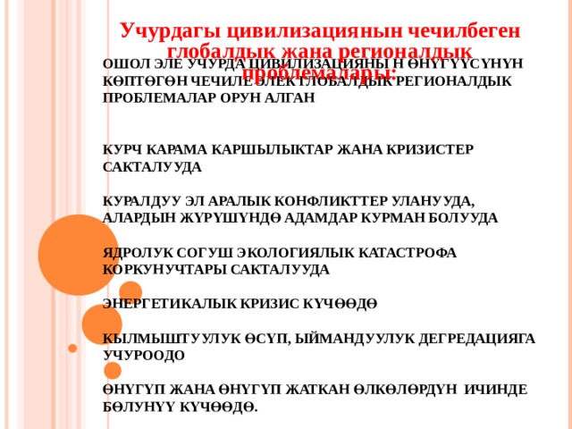 Учурдагы цивилизациянын чечилбеген глобалдык жана регионалдык проблемалары:     ОШОЛ ЭЛЕ УЧУРДА ЦИВИЛИЗАЦИЯНЫ Н ӨНҮГҮҮСҮНҮН КӨПТӨГӨН ЧЕЧИЛЕ ЭЛЕК ГЛОБАЛДЫК РЕГИОНАЛДЫК ПРОБЛЕМАЛАР ОРУН АЛГАН    КУРЧ КАРАМА КАРШЫЛЫКТАР ЖАНА КРИЗИСТЕР САКТАЛУУДА   КУРАЛДУУ ЭЛ АРАЛЫК КОНФЛИКТТЕР УЛАНУУДА, АЛАРДЫН ЖҮРҮШҮНДӨ АДАМДАР КУРМАН БОЛУУДА   ЯДРОЛУК СОГУШ ЭКОЛОГИЯЛЫК КАТАСТРОФА КОРКУНУЧТАРЫ САКТАЛУУДА   ЭНЕРГЕТИКАЛЫК КРИЗИС КҮЧӨӨДӨ   КЫЛМЫШТУУЛУК ӨСҮП, ЫЙМАНДУУЛУК ДЕГРЕДАЦИЯГА УЧУРООДО   ӨНҮГҮП ЖАНА ӨНҮГҮП ЖАТКАН ӨЛКӨЛӨРДҮН ИЧИНДЕ БӨЛУНҮҮ КҮЧӨӨДӨ.    