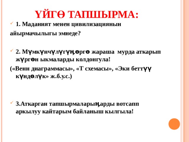   ҮЙГӨ ТАПШЫРМА:    1. Маданият менен цивилизациянын айырмачылыгы эмнеде?  2. Мүмкүнчүлүгүӊөргө жараша мурда аткарып жүргөн ыкмаларды колдонгула! («Венн диаграммасы», «Т схемасы», «Эки беттүү күндөлүк» ж.б.у.с.)   3.Аткарган тапшырмаларыӊарды вотсапп аркылуу кайтарым байланыш кылгыла!  