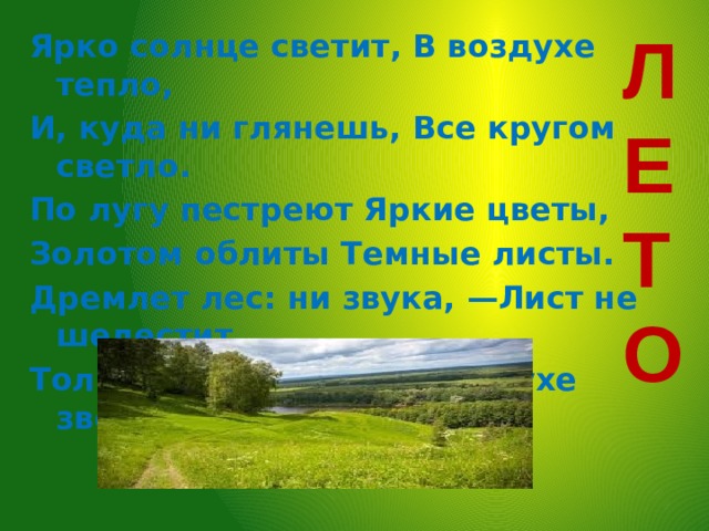 ЛЕТО Ярко солнце светит, В воздухе тепло, И, куда ни глянешь, Все кругом светло. По лугу пестреют Яркие цветы, Золотом облиты Темные листы. Дремлет лес: ни звука, —Лист не шелестит, Только жаворонок В воздухе звенит.    